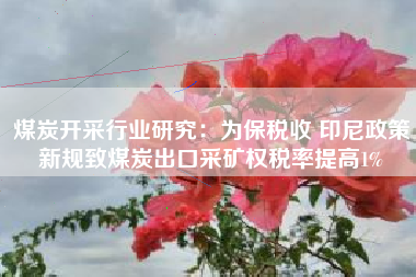 煤炭开采行业研究：为保税收 印尼政策新规致煤炭出口采矿权税率提高1%