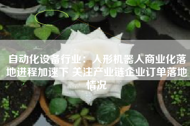 自动化设备行业：人形机器人商业化落地进程加速下 关注产业链企业订单落地情况