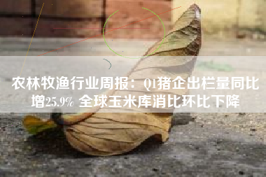 农林牧渔行业周报：Q1猪企出栏量同比增25.9% 全球玉米库消比环比下降