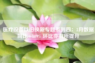 医疗设备以旧换新专题系列四：3月数据同比+109% 环比亦有所提升