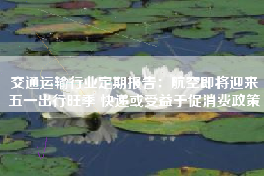 交通运输行业定期报告：航空即将迎来五一出行旺季 快递或受益于促消费政策
