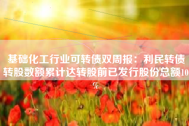 基础化工行业可转债双周报：利民转债转股数额累计达转股前已发行股份总额10%