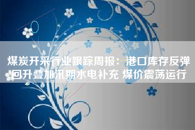 煤炭开采行业跟踪周报：港口库存反弹回升叠加汛期水电补充 煤价震荡运行