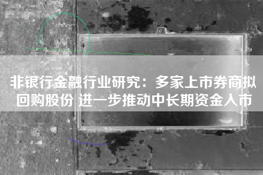 非银行金融行业研究：多家上市券商拟回购股份 进一步推动中长期资金入市