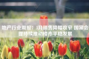 地产行业周报：3月销售降幅收窄 国常会提持续推动楼市平稳发展