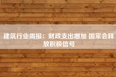 建筑行业周报：财政支出增加 国常会释放积极信号