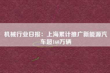 机械行业日报：上海累计推广新能源汽车超160万辆