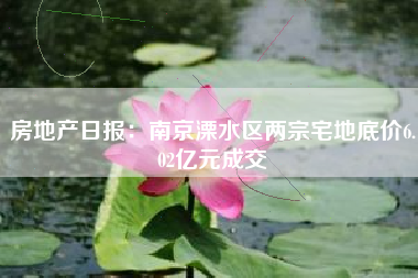 房地产日报：南京溧水区两宗宅地底价6.02亿元成交
