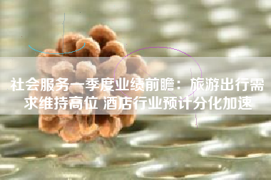 社会服务一季度业绩前瞻：旅游出行需求维持高位 酒店行业预计分化加速