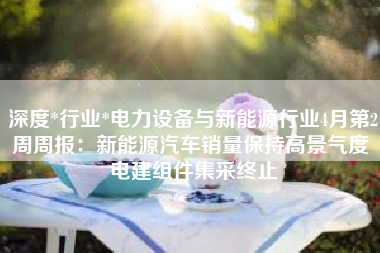 深度*行业*电力设备与新能源行业4月第2周周报：新能源汽车销量保持高景气度 电建组件集采终止