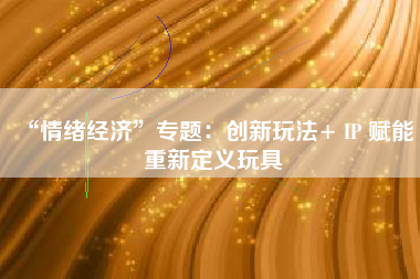“情绪经济”专题：创新玩法+ IP 赋能 重新定义玩具