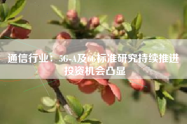 通信行业：5G-A及6G标准研究持续推进 投资机会凸显