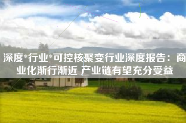 深度*行业*可控核聚变行业深度报告：商业化渐行渐近 产业链有望充分受益