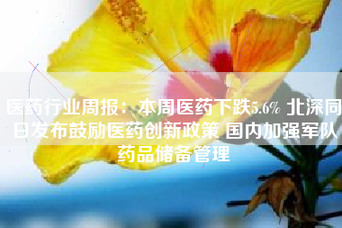 医药行业周报：本周医药下跌5.6% 北深同日发布鼓励医药创新政策 国内加强军队药品储备管理