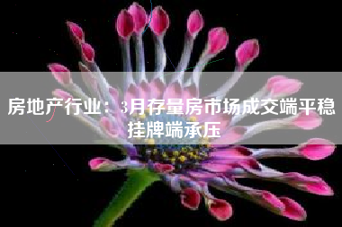 房地产行业：3月存量房市场成交端平稳 挂牌端承压