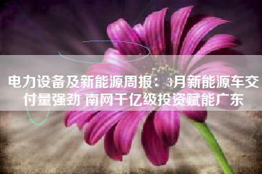 电力设备及新能源周报：3月新能源车交付量强劲 南网千亿级投资赋能广东