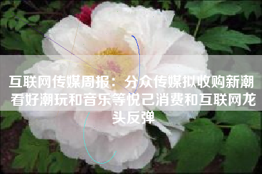 互联网传媒周报：分众传媒拟收购新潮 看好潮玩和音乐等悦己消费和互联网龙头反弹
