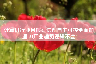 计算机行业月报：信创自主可控全面加速 AI产业趋势逻辑不变