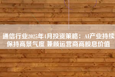 通信行业2025年4月投资策略：AI产业持续保持高景气度 兼顾运营商高股息价值