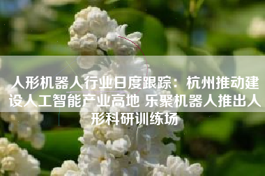 人形机器人行业日度跟踪：杭州推动建设人工智能产业高地 乐聚机器人推出人形科研训练场