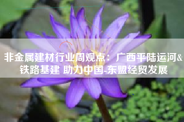 非金属建材行业周观点：广西平陆运河&铁路基建 助力中国-东盟经贸发展