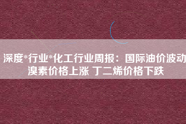 深度*行业*化工行业周报：国际油价波动 溴素价格上涨 丁二烯价格下跌