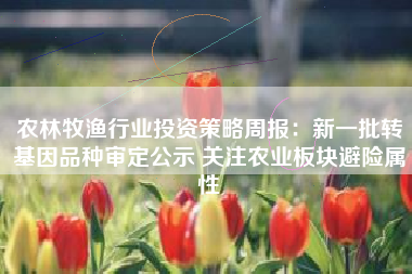 农林牧渔行业投资策略周报：新一批转基因品种审定公示 关注农业板块避险属性