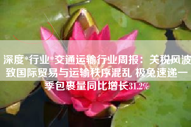 深度*行业*交通运输行业周报：关税风波致国际贸易与运输秩序混乱 极兔速递一季包裹量同比增长31.2%
