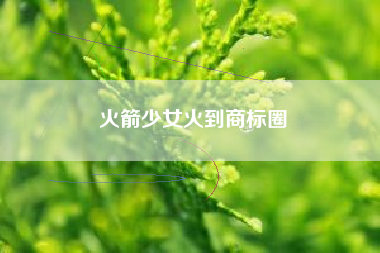 火箭少女火到商标圈
