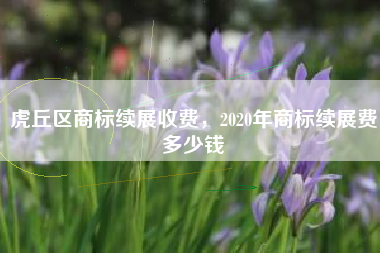 虎丘区商标续展收费，2020年商标续展费多少钱