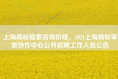 上海商标检索咨询价格，2021上海商标审查协作中心公开招聘工作人员公告