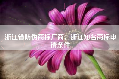 浙江省防伪商标厂商，浙江知名商标申请条件