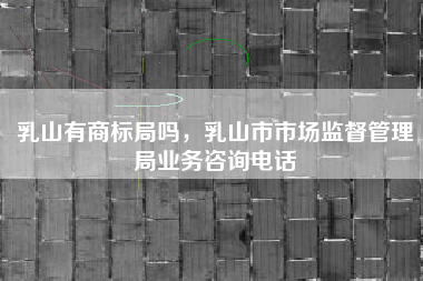 乳山有商标局吗，乳山市市场监督管理局业务咨询电话