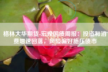 格林大华期货-宏观国债周报：投资和消费增速回落，风险偏好施压债市