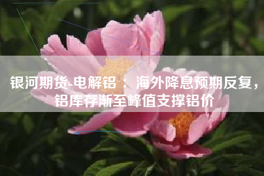 银河期货-电解铝 ：海外降息预期反复，铝库存渐至峰值支撑铝价