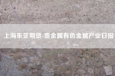 上海东亚期货-贵金属有色金属产业日报