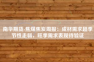 南华期货-焦煤焦炭周报：成材需求超季节性走弱，旺季需求表现待验证