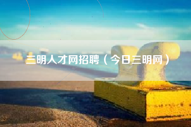 三明人才网招聘（今日三明网）