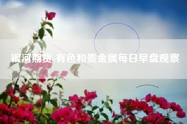 银河期货-有色和贵金属每日早盘观察