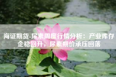 海证期货-尿素周度行情分析：产业库存企稳回升，尿素期价承压回落