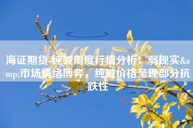 海证期货-纯碱周度行情分析：弱现实&市场情绪博弈，纯碱价格呈现部分抗跌性