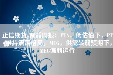 正信期货-聚酯周报：PTA，低估值下，PTA维持震荡格局，MEG，供需转弱预期下，MEG偏弱运行