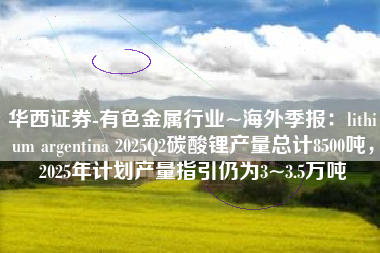 华西证券-有色金属行业~海外季报：lithium argentina 2025Q2碳酸锂产量总计8500吨，2025年计划产量指引仍为3~3.5万吨