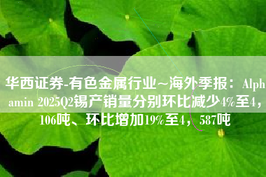 华西证券-有色金属行业~海外季报：Alphamin 2025Q2锡产销量分别环比减少4%至4，106吨、环比增加19%至4，587吨