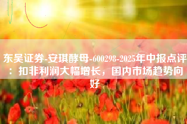 东吴证券-安琪酵母-600298-2025年中报点评：扣非利润大幅增长，国内市场趋势向好