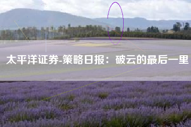 太平洋证券-策略日报：破云的最后一里