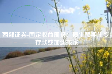 西部证券-固定收益周报：债牛预期生变，存款或加速搬家