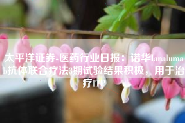 太平洋证券-医药行业日报：诺华Ianalumab抗体联合疗法3期试验结果积极，用于治疗ITP