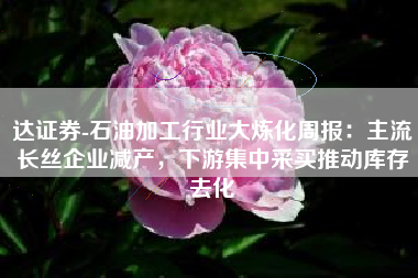 达证券-石油加工行业大炼化周报：主流长丝企业减产，下游集中采买推动库存去化