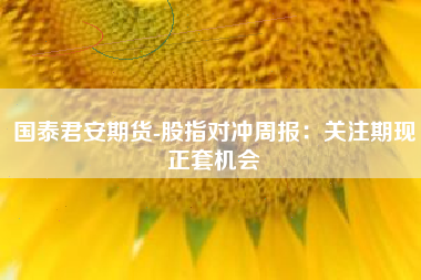 国泰君安期货-股指对冲周报：关注期现正套机会